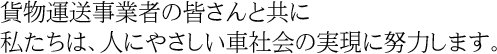 貨物運送事業者の皆さんとともに私たちは、人にやさしい車社会の実現に努力します。